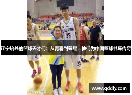 辽宁培养的篮球天才们:从青春到荣耀,他们为中国篮球书写传奇 辽宁培养的篮球天才们:从青春到荣耀,他们为中国篮球书写传奇